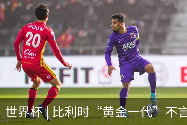 世界杯 | 比利时“黄金一代”不言“谢幕”