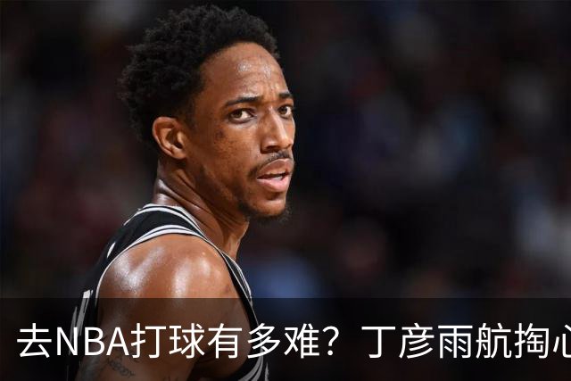 去NBA打球有多难？丁彦雨航掏心窝子，给年轻人讲透留洋残酷往事