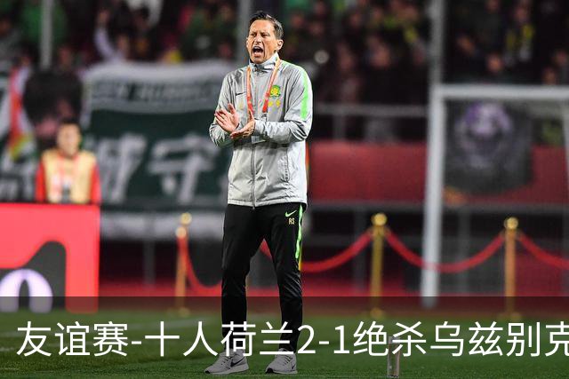 友谊赛-十人荷兰2-1绝杀乌兹别克斯坦 加克波双响+补时读秒点射