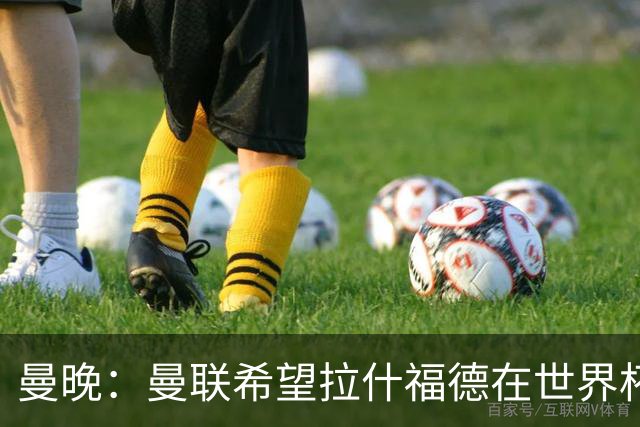 曼晚：曼联希望拉什福德在世界杯尽可能表现出色，这有助于出售他