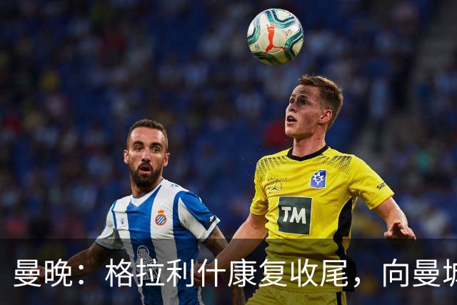 曼晚：格拉利什康复收尾，向曼城表态回归在即