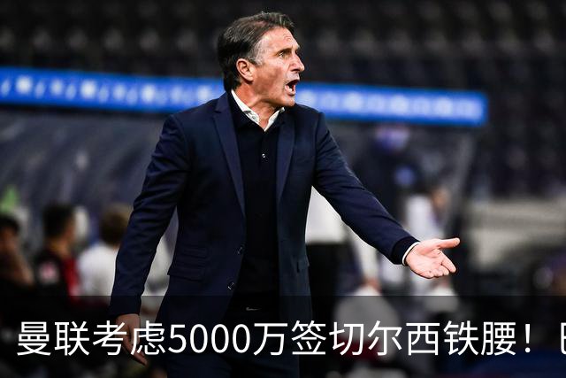 曼联考虑5000万签切尔西铁腰！巴莱巴恐亦被截胡，布莱顿给出具体要价
