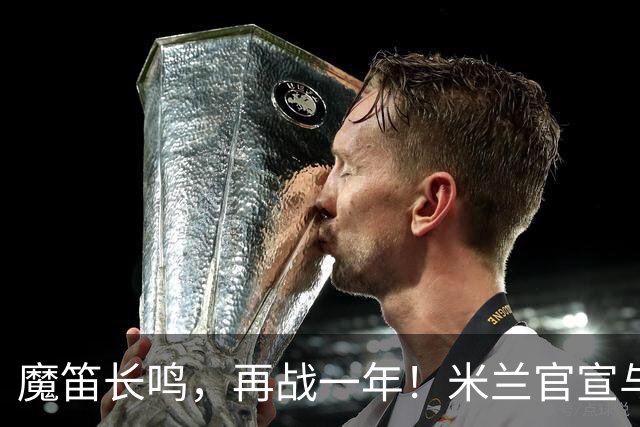 魔笛长鸣，再战一年！米兰官宣与莫德里奇续约至2027年