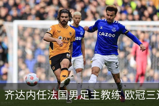齐达内任法国男足主教练 欧冠三连冠铸就传奇