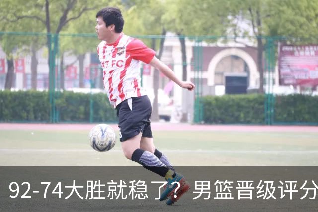 92-74大胜就稳了？男篮晋级评分出炉：赵继伟回暖，高诗岩4分太扎眼